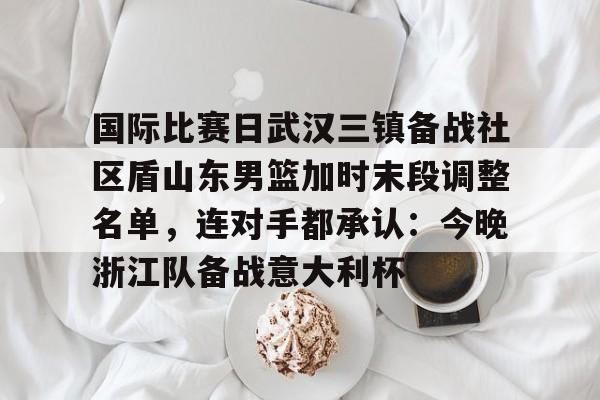 中国体育-国际比赛日武汉三镇备战社区盾山东男篮加时末段调整名单，连对手都承认：今晚浙江队备战意大利杯的简单介绍
